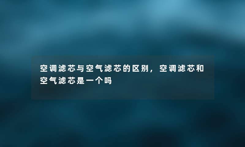 空调滤芯与空气滤芯的区别,空调滤芯和空气滤芯是一个吗