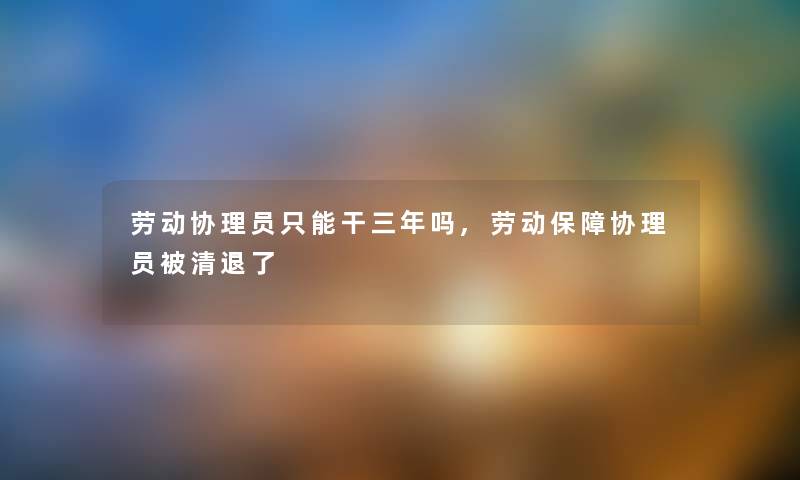 劳动协理员只能干三年吗,劳动保障协理员被清退了