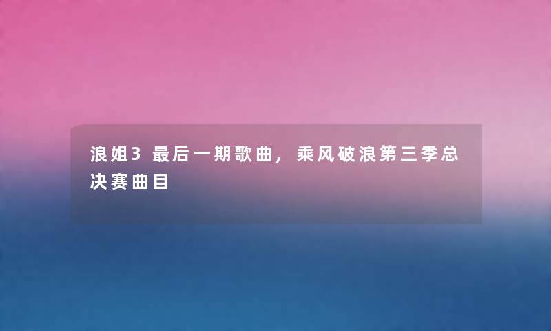 浪姐3后一期歌曲,乘风破浪第三季总决赛曲目