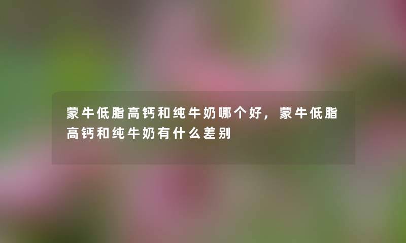 蒙牛低脂高钙和纯牛奶哪个好,蒙牛低脂高钙和纯牛奶有什么差别 蒙牛低脂高钙和纯牛奶哪个好,蒙牛低脂高钙和纯牛奶有什么差别