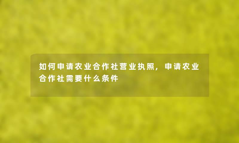如何申请农业合作社营业执照,申请农业合作社需要什么条件 如何申请农业合作社营业执照,申请农业合作社需要什么条件