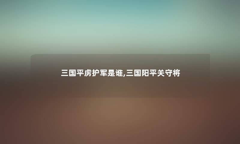 三国平虏护军是谁,三国阳平关守将