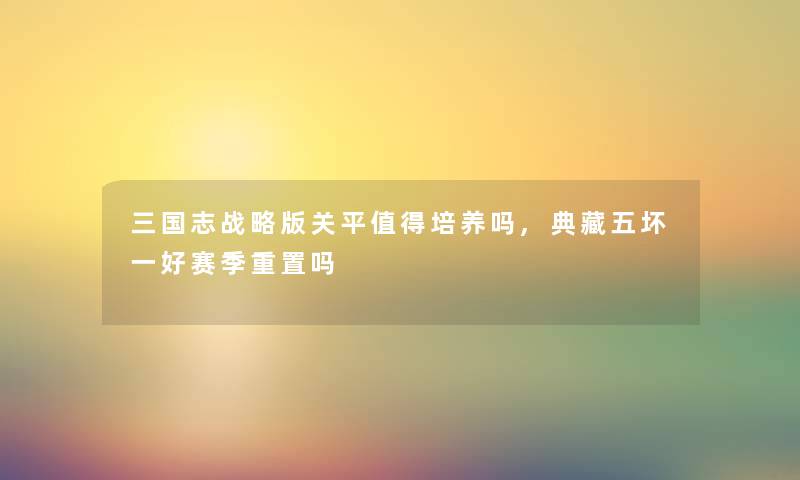 三国志战略版关平值得培养吗,典藏五坏一好赛季重置吗