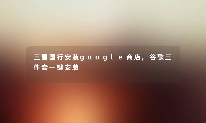 三星国行安装google商店,谷歌三件套一键安装