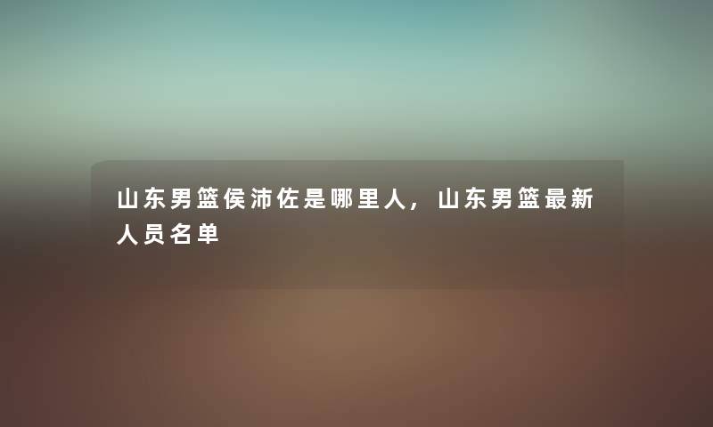 山东男篮侯沛佐是哪里人,山东男篮新人员名单