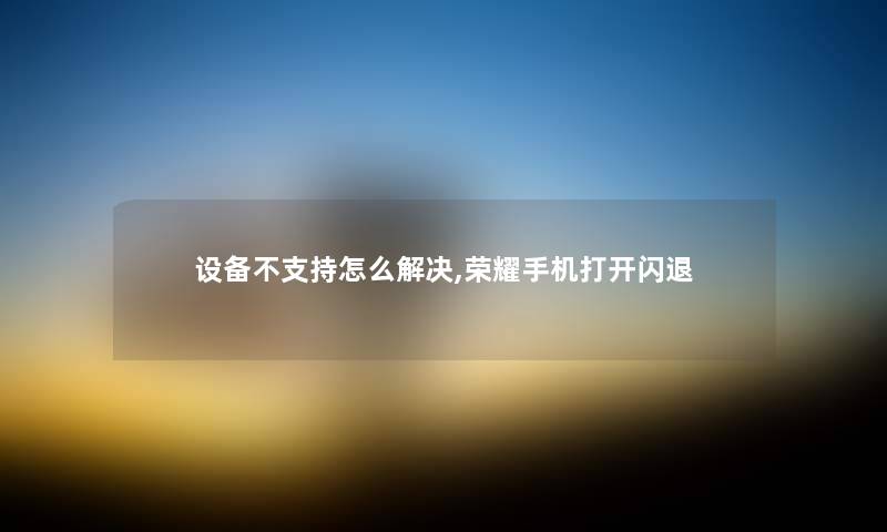 设备不支持怎么解决,荣耀手机打开闪退