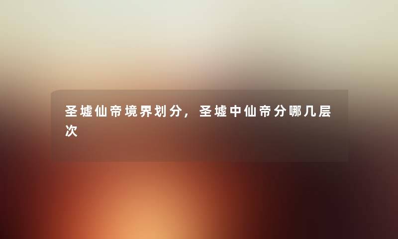 圣墟仙帝境界划分,圣墟中仙帝分哪几层次