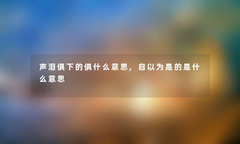 声泪俱下的俱什么意思,自以为是的是什么意思