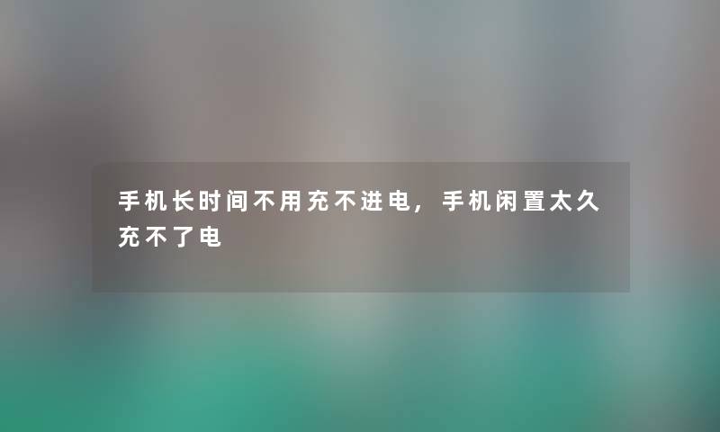 手机长时间不用充不进电,手机闲置太久充不了电