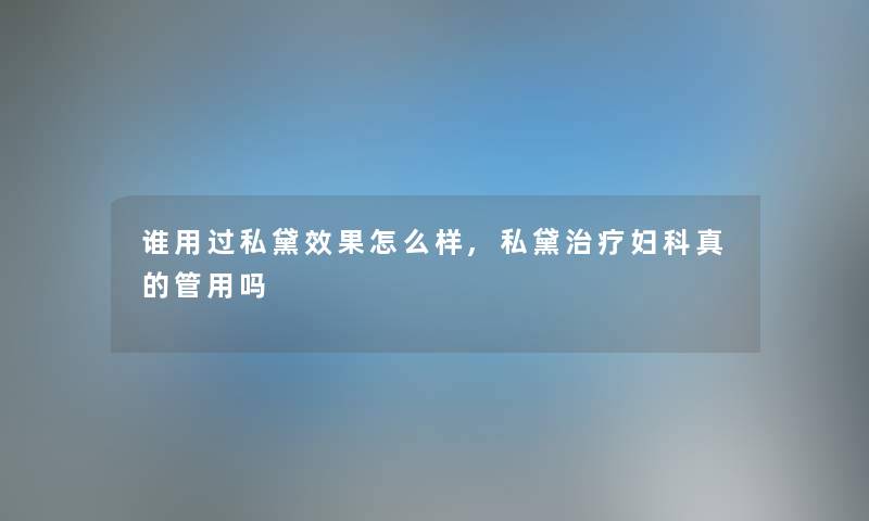 谁用过私黛效果怎么样,私黛治疗妇科真的管用吗