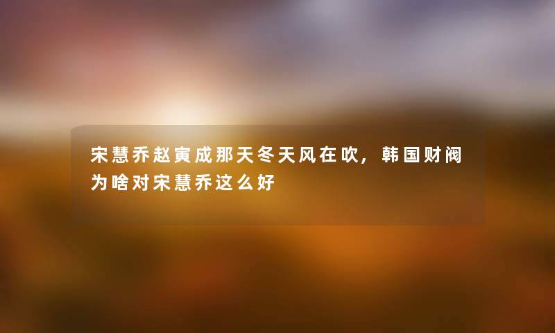 宋慧乔赵寅成那天冬天风在吹,韩国财阀为啥对宋慧乔这么好