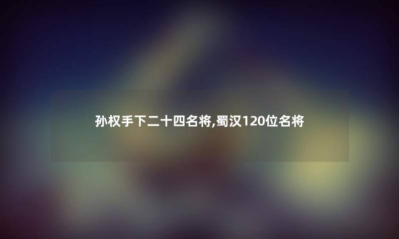 孙权手下二十四名将,蜀汉120位名将