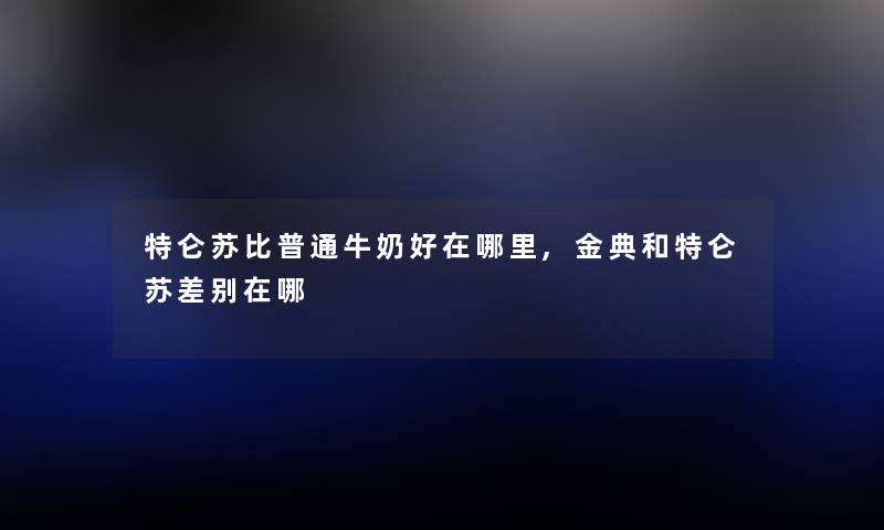 特仑苏比普通牛奶好在哪里,金典和特仑苏差别在哪