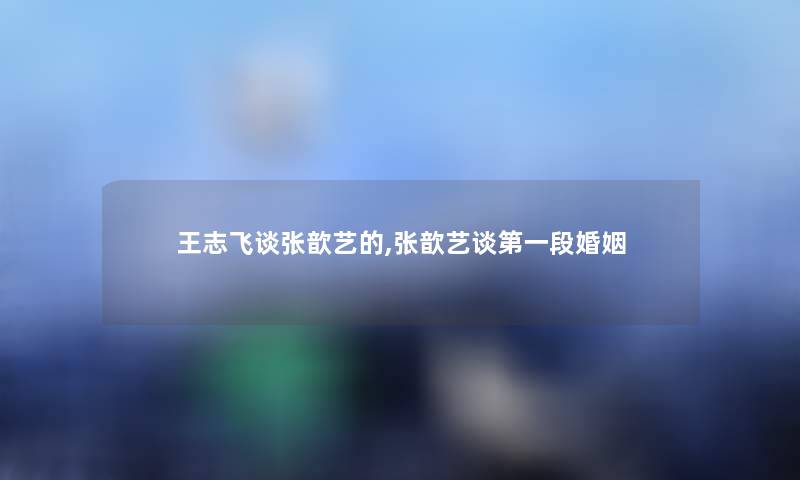 王志飞谈张歆艺的,张歆艺谈第一段婚姻 王志飞谈张歆艺的,张歆艺谈第一段婚姻