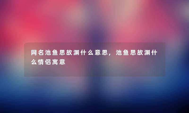 网名池鱼思故渊什么意思,池鱼思故渊什么情侣寓意 网名池鱼思故渊什么意思,池鱼思故渊什么情侣寓意
